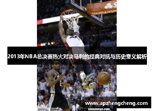 2013年NBA总决赛热火对决马刺的经典对抗与历史意义解析
