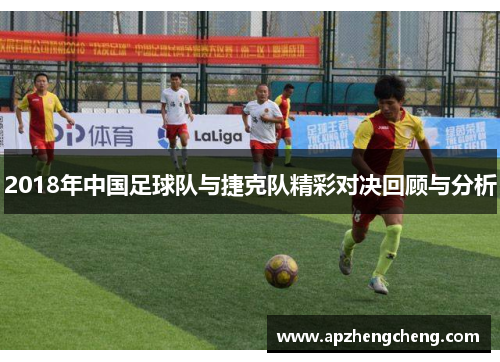 2018年中国足球队与捷克队精彩对决回顾与分析