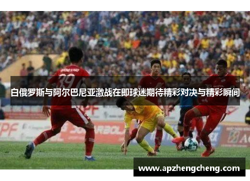 白俄罗斯与阿尔巴尼亚激战在即球迷期待精彩对决与精彩瞬间