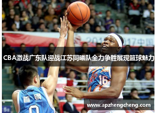 CBA激战广东队迎战江苏同曦队全力争胜展现篮球魅力