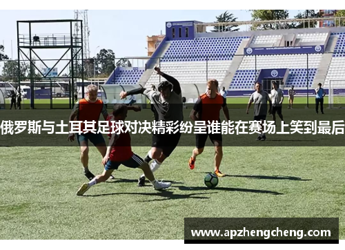 俄罗斯与土耳其足球对决精彩纷呈谁能在赛场上笑到最后