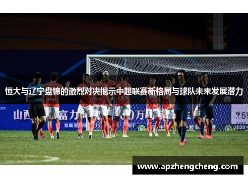 恒大与辽宁盘锦的激烈对决揭示中超联赛新格局与球队未来发展潜力