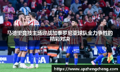 z6mg马德里竞技主场迎战加泰罗尼亚球队全力争胜的精彩对决